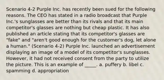 Scenario 4-2 Purple Inc. has recently been sued for the following reasons. The CEO has stated in a radio broadcast that Purple Inc.'s sunglasses are better than its rivals and that its main competitor's glasses are nothing but cheap plastic. It has also published an article stating that its competitor's glasses are "fake" and "aren't good enough for the customer's dog, let alone a human." (Scenario 4-2) Purple Inc. launched an advertisement displaying an image of a model of its competitor's sunglasses. However, it had not received consent from the party to utilize the picture. This is an example of _____. a. puffery b. libel c. spamming d. appropriation