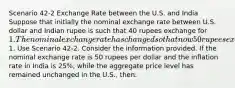 Scenario 42-2 Exchange Rate between the U.S. and India Suppose that initially the nominal exchange rate between U.S. dollar and Indian rupee is such that 40 rupees exchange for 1. The nominal exchange rate has changed so that now 50 rupees exchange for1. Use Scenario 42-2. Consider the information provided. If the nominal exchange rate is 50 rupees per dollar and the inflation rate in India is 25%, while the aggregate price level has remained unchanged in the U.S., then: