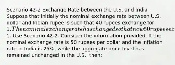 Scenario 42-2 Exchange Rate between the U.S. and India Suppose that initially the nominal exchange rate between U.S. dollar and Indian rupee is such that 40 rupees exchange for 1. The nominal exchange rate has changed so that now 50 rupees exchange for1. Use Scenario 42-2. Consider the information provided. If the nominal exchange rate is 50 rupees per dollar and the inflation rate in India is 25%, while the aggregate price level has remained unchanged in the U.S., then: