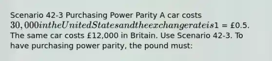 Scenario 42-3 Purchasing Power Parity A car costs 30,000 in the United States and the exchange rate is1 = £0.5. The same car costs £12,000 in Britain. Use Scenario 42-3. To have purchasing power parity, the pound must: