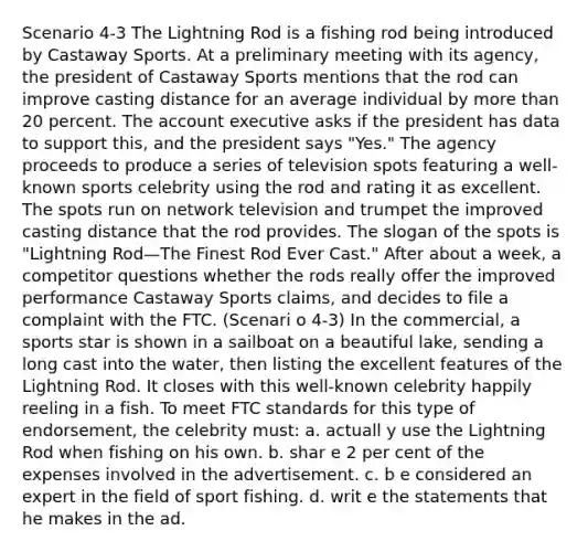 Scenario 4-3 The Lightning Rod is a fishing rod being introduced by Castaway Sports. At a preliminary meeting with its agency, the president of Castaway Sports mentions that the rod can improve casting distance for an average individual by more than 20 percent. The account executive asks if the president has data to support this, and the president says "Yes." The agency proceeds to produce a series of television spots featuring a well-known sports celebrity using the rod and rating it as excellent. The spots run on network television and trumpet the improved casting distance that the rod provides. The slogan of the spots is "Lightning Rod—The Finest Rod Ever Cast." After about a week, a competitor questions whether the rods really offer the improved performance Castaway Sports claims, and decides to file a complaint with the FTC. (Scenari o 4-3) In the commercial, a sports star is shown in a sailboat on a beautiful lake, sending a long cast into the water, then listing the excellent features of the Lightning Rod. It closes with this well-known celebrity happily reeling in a fish. To meet FTC standards for this type of endorsement, the celebrity must: a. actuall y use the Lightning Rod when fishing on his own. b. shar e 2 per cent of the expenses involved in the advertisement. c. b e considered an expert in the field of sport fishing. d. writ e the statements that he makes in the ad.