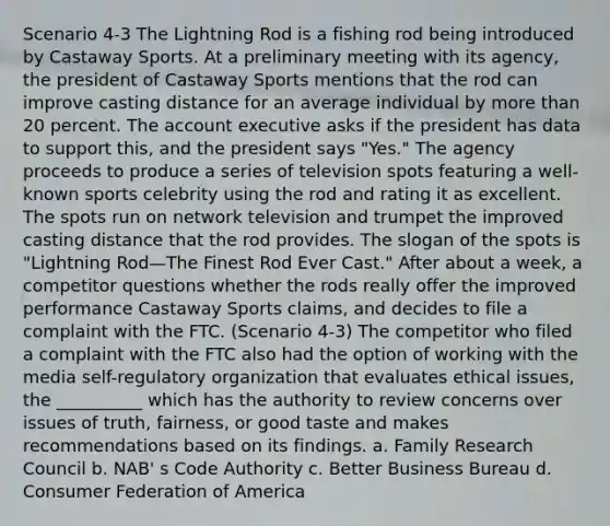 Scenario 4-3 The Lightning Rod is a fishing rod being introduced by Castaway Sports. At a preliminary meeting with its agency, the president of Castaway Sports mentions that the rod can improve casting distance for an average individual by more than 20 percent. The account executive asks if the president has data to support this, and the president says "Yes." The agency proceeds to produce a series of television spots featuring a well-known sports celebrity using the rod and rating it as excellent. The spots run on network television and trumpet the improved casting distance that the rod provides. The slogan of the spots is "Lightning Rod—The Finest Rod Ever Cast." After about a week, a competitor questions whether the rods really offer the improved performance Castaway Sports claims, and decides to file a complaint with the FTC. (Scenario 4-3) The competitor who filed a complaint with the FTC also had the option of working with the media self-regulatory organization that evaluates ethical issues, the __________ which has the authority to review concerns over issues of truth, fairness, or good taste and makes recommendations based on its findings. a. Family Research Council b. NAB' s Code Authority c. Better Business Bureau d. Consumer Federation of America