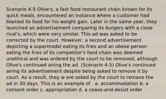 Scenario 4-5 Olive's, a fast food restaurant chain known for its quick meals, encountered an instance where a customer had blamed its food for his weight gain. Later in the same year, they launched an advertisement comparing its burgers with a close rival's, which were very similar. This ad was asked to be corrected by the court. However, a second advertisement depicting a supermodel eating its fries and an obese person eating the fries of its competitor's food chain was deemed unethical and was ordered by the court to be removed, although Olive's continued airing the ad. (Scenario 4-5) Olive's continued airing its advertisement despite being asked to remove it by court. As a result, they w ere asked by the court to remove the ad in 30 days. This is an example of . a. accommodation b. a consent order c. appropriation d. a cease-and-desist order