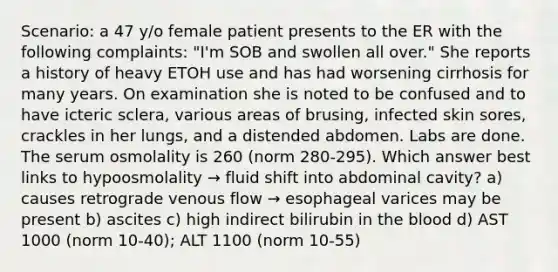 Scenario: a 47 y/o female patient presents to the ER with the following complaints: "I'm SOB and swollen all over." She reports a history of heavy ETOH use and has had worsening cirrhosis for many years. On examination she is noted to be confused and to have icteric sclera, various areas of brusing, infected skin sores, crackles in her lungs, and a distended abdomen. Labs are done. The serum osmolality is 260 (norm 280-295). Which answer best links to hypoosmolality → fluid shift into abdominal cavity? a) causes retrograde venous flow → esophageal varices may be present b) ascites c) high indirect bilirubin in the blood d) AST 1000 (norm 10-40); ALT 1100 (norm 10-55)