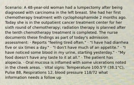 Scenario: A 48-year-old woman had a lumpectomy after being diagnosed with carcinoma in the left breast. She had her first chemotherapy treatment with cyclophosphamide 2 months ago. Today she is in the outpatient cancer treatment center for her sixth round of chemotherapy; radiation therapy is planned after the tenth chemotherapy treatment is completed. The nurse documents these findings as part of today's admission assessment: · Reports "feeling tired often." · "I have had diarrhea five or six times a day." · "I don't have much of an appetite." · "I have noticed some blood in my urine, starting yesterday." · "My food doesn't have any taste to it at all." · The patient has alopecia. · Oral mucosa is inflamed with some ulcerations noted in the cheek areas. · Vital signs: Temperature 100.5°F (38.1°C), Pulse 88, Respirations 12, blood pressure 118/72 what information needs a follow up