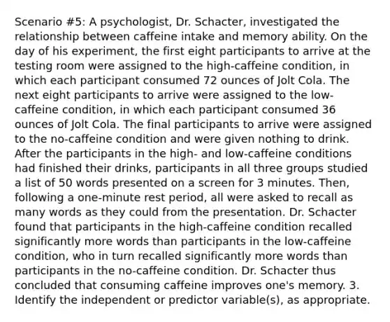 Scenario #5: A psychologist, Dr. Schacter, investigated the relationship between caffeine intake and memory ability. On the day of his experiment, the first eight participants to arrive at the testing room were assigned to the high-caffeine condition, in which each participant consumed 72 ounces of Jolt Cola. The next eight participants to arrive were assigned to the low-caffeine condition, in which each participant consumed 36 ounces of Jolt Cola. The final participants to arrive were assigned to the no-caffeine condition and were given nothing to drink. After the participants in the high- and low-caffeine conditions had finished their drinks, participants in all three groups studied a list of 50 words presented on a screen for 3 minutes. Then, following a one-minute rest period, all were asked to recall as many words as they could from the presentation. Dr. Schacter found that participants in the high-caffeine condition recalled significantly more words than participants in the low-caffeine condition, who in turn recalled significantly more words than participants in the no-caffeine condition. Dr. Schacter thus concluded that consuming caffeine improves one's memory. 3. Identify the independent or predictor variable(s), as appropriate.