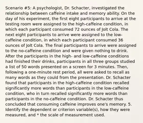 Scenario #5: A psychologist, Dr. Schacter, investigated the relationship between caffeine intake and memory ability. On the day of his experiment, the first eight participants to arrive at the testing room were assigned to the high-caffeine condition, in which each participant consumed 72 ounces of Jolt Cola. The next eight participants to arrive were assigned to the low-caffeine condition, in which each participant consumed 36 ounces of Jolt Cola. The final participants to arrive were assigned to the no-caffeine condition and were given nothing to drink. After the participants in the high- and low-caffeine conditions had finished their drinks, participants in all three groups studied a list of 50 words presented on a screen for 3 minutes. Then, following a one-minute rest period, all were asked to recall as many words as they could from the presentation. Dr. Schacter found that participants in the high-caffeine condition recalled significantly more words than participants in the low-caffeine condition, who in turn recalled significantly more words than participants in the no-caffeine condition. Dr. Schacter thus concluded that consuming caffeine improves one's memory. 5. Identify the dependent or criterion variable(s), how they were measured, and * the scale of measurement used.