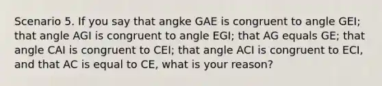 Scenario 5. If you say that angke GAE is congruent to angle GEI; that angle AGI is congruent to angle EGI; that AG equals GE; that angle CAI is congruent to CEI; that angle ACI is congruent to ECI, and that AC is equal to CE, what is your reason?