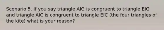 Scenario 5. If you say triangle AIG is congruent to triangle EIG and triangle AIC is congruent to triangle EIC (the four triangles of the kite) what is your reason?