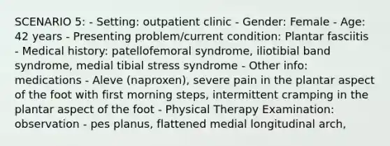 SCENARIO 5: - Setting: outpatient clinic - Gender: Female - Age: 42 years - Presenting problem/current condition: Plantar fasciitis - Medical history: patellofemoral syndrome, iliotibial band syndrome, medial tibial stress syndrome - Other info: medications - Aleve (naproxen), severe pain in the plantar aspect of the foot with first morning steps, intermittent cramping in the plantar aspect of the foot - Physical Therapy Examination: observation - pes planus, flattened medial longitudinal arch,