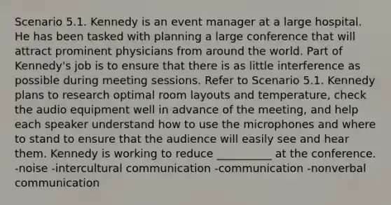 Scenario 5.1. Kennedy is an event manager at a large hospital. He has been tasked with planning a large conference that will attract prominent physicians from around the world. Part of Kennedy's job is to ensure that there is as little interference as possible during meeting sessions. Refer to Scenario 5.1. Kennedy plans to research optimal room layouts and temperature, check the audio equipment well in advance of the meeting, and help each speaker understand how to use the microphones and where to stand to ensure that the audience will easily see and hear them. Kennedy is working to reduce __________ at the conference. -noise -intercultural communication -communication -nonverbal communication