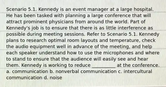 Scenario 5.1. Kennedy is an event manager at a large hospital. He has been tasked with planning a large conference that will attract prominent physicians from around the world. Part of Kennedy's job is to ensure that there is as little interference as possible during meeting sessions. Refer to Scenario 5.1. Kennedy plans to research optimal room layouts and temperature, check the audio equipment well in advance of the meeting, and help each speaker understand how to use the microphones and where to stand to ensure that the audience will easily see and hear them. Kennedy is working to reduce __________ at the conference. a. communication b. nonverbal communication c. intercultural communication d. noise