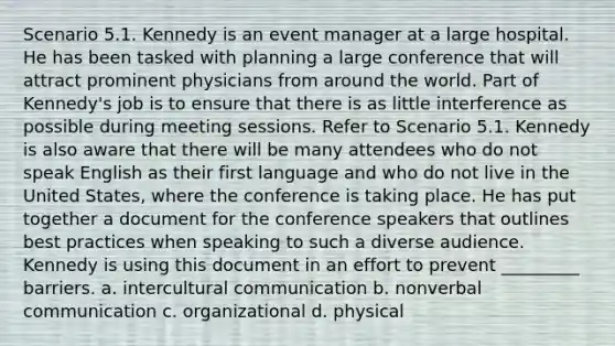 Scenario 5.1. Kennedy is an event manager at a large hospital. He has been tasked with planning a large conference that will attract prominent physicians from around the world. Part of Kennedy's job is to ensure that there is as little interference as possible during meeting sessions. Refer to Scenario 5.1. Kennedy is also aware that there will be many attendees who do not speak English as their first language and who do not live in the United States, where the conference is taking place. He has put together a document for the conference speakers that outlines best practices when speaking to such a diverse audience. Kennedy is using this document in an effort to prevent _________ barriers. a. intercultural communication b. nonverbal communication c. organizational d. physical