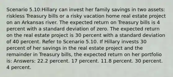 Scenario 5.10:Hillary can invest her family savings in two assets: riskless Treasury bills or a risky vacation home real estate project on an Arkansas river. The expected return on Treasury bills is 4 percent with a standard deviation of zero. The expected return on the real estate project is 30 percent with a standard deviation of 40 percent. Refer to Scenario 5.10. If Hillary invests 30 percent of her savings in the real estate project and the remainder in Treasury bills, the expected return on her portfolio is: Answers: 22.2 percent. 17 percent. 11.8 percent. 30 percent. 4 percent.