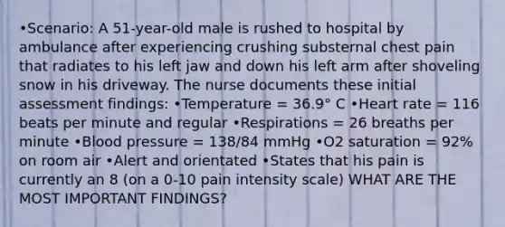 •Scenario: A 51-year-old male is rushed to hospital by ambulance after experiencing crushing substernal chest pain that radiates to his left jaw and down his left arm after shoveling snow in his driveway. The nurse documents these initial assessment findings: •Temperature = 36.9° C •Heart rate = 116 beats per minute and regular •Respirations = 26 breaths per minute •Blood pressure = 138/84 mmHg •O2 saturation = 92% on room air •Alert and orientated •States that his pain is currently an 8 (on a 0-10 pain intensity scale) WHAT ARE THE MOST IMPORTANT FINDINGS?