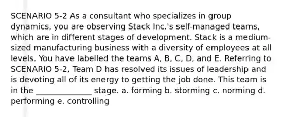 SCENARIO 5-2 As a consultant who specializes in group dynamics, you are observing Stack Inc.'s self-managed teams, which are in different stages of development. Stack is a medium-sized manufacturing business with a diversity of employees at all levels. You have labelled the teams A, B, C, D, and E. Referring to SCENARIO 5-2, Team D has resolved its issues of leadership and is devoting all of its energy to getting the job done. This team is in the ______________ stage. a. forming b. storming c. norming d. performing e. controlling