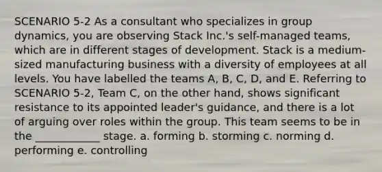 SCENARIO 5-2 As a consultant who specializes in group dynamics, you are observing Stack Inc.'s self-managed teams, which are in different stages of development. Stack is a medium-sized manufacturing business with a diversity of employees at all levels. You have labelled the teams A, B, C, D, and E. Referring to SCENARIO 5-2, Team C, on the other hand, shows significant resistance to its appointed leader's guidance, and there is a lot of arguing over roles within the group. This team seems to be in the ____________ stage. a. forming b. storming c. norming d. performing e. controlling