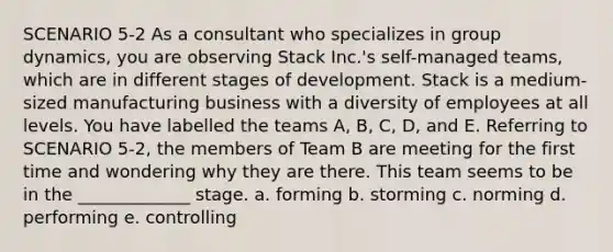 SCENARIO 5-2 As a consultant who specializes in group dynamics, you are observing Stack Inc.'s self-managed teams, which are in different stages of development. Stack is a medium-sized manufacturing business with a diversity of employees at all levels. You have labelled the teams A, B, C, D, and E. Referring to SCENARIO 5-2, the members of Team B are meeting for the first time and wondering why they are there. This team seems to be in the _____________ stage. a. forming b. storming c. norming d. performing e. controlling