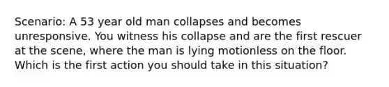 Scenario: A 53 year old man collapses and becomes unresponsive. You witness his collapse and are the first rescuer at the scene, where the man is lying motionless on the floor. Which is the first action you should take in this situation?