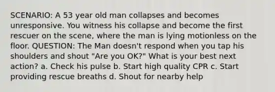 SCENARIO: A 53 year old man collapses and becomes unresponsive. You witness his collapse and become the first rescuer on the scene, where the man is lying motionless on the floor. QUESTION: The Man doesn't respond when you tap his shoulders and shout "Are you OK?" What is your best next action? a. Check his pulse b. Start high quality CPR c. Start providing rescue breaths d. Shout for nearby help