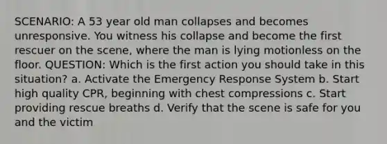 SCENARIO: A 53 year old man collapses and becomes unresponsive. You witness his collapse and become the first rescuer on the scene, where the man is lying motionless on the floor. QUESTION: Which is the first action you should take in this situation? a. Activate the Emergency Response System b. Start high quality CPR, beginning with chest compressions c. Start providing rescue breaths d. Verify that the scene is safe for you and the victim