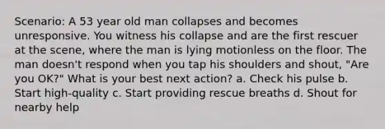 Scenario: A 53 year old man collapses and becomes unresponsive. You witness his collapse and are the first rescuer at the scene, where the man is lying motionless on the floor. The man doesn't respond when you tap his shoulders and shout, "Are you OK?" What is your best next action? a. Check his pulse b. Start high-quality c. Start providing rescue breaths d. Shout for nearby help