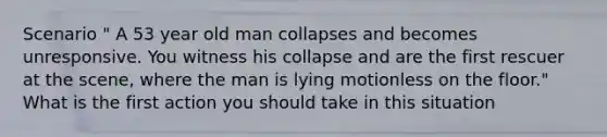 Scenario " A 53 year old man collapses and becomes unresponsive. You witness his collapse and are the first rescuer at the scene, where the man is lying motionless on the floor." What is the first action you should take in this situation