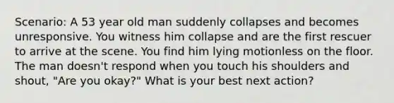 Scenario: A 53 year old man suddenly collapses and becomes unresponsive. You witness him collapse and are the first rescuer to arrive at the scene. You find him lying motionless on the floor. The man doesn't respond when you touch his shoulders and shout, "Are you okay?" What is your best next action?