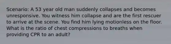 Scenario: A 53 year old man suddenly collapses and becomes unresponsive. You witness him collapse and are the first rescuer to arrive at the scene. You find him lying motionless on the floor. What is the ratio of chest compressions to breaths when providing CPR to an adult?