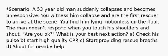 *Scenario: A 53 year old man suddenly collapses and becomes unresponsive. You witness him collapse and are the first rescuer to arrive at the scene. You find him lying motionless on the floor. The man doesn't respond when you touch his shoulders and shout, "Are you ok?" What is your best next action? a) Check his pulse b) start high-quality CPR c) Start providing rescue breaths d) Shout for nearby help