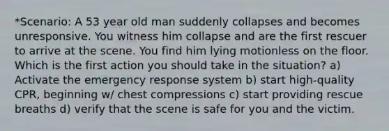 *Scenario: A 53 year old man suddenly collapses and becomes unresponsive. You witness him collapse and are the first rescuer to arrive at the scene. You find him lying motionless on the floor. Which is the first action you should take in the situation? a) Activate the emergency response system b) start high-quality CPR, beginning w/ chest compressions c) start providing rescue breaths d) verify that the scene is safe for you and the victim.