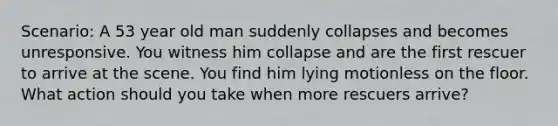 Scenario: A 53 year old man suddenly collapses and becomes unresponsive. You witness him collapse and are the first rescuer to arrive at the scene. You find him lying motionless on the floor. What action should you take when more rescuers arrive?