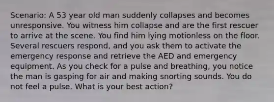 Scenario: A 53 year old man suddenly collapses and becomes unresponsive. You witness him collapse and are the first rescuer to arrive at the scene. You find him lying motionless on the floor. Several rescuers respond, and you ask them to activate the emergency response and retrieve the AED and emergency equipment. As you check for a pulse and breathing, you notice the man is gasping for air and making snorting sounds. You do not feel a pulse. What is your best action?