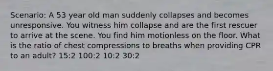 Scenario: A 53 year old man suddenly collapses and becomes unresponsive. You witness him collapse and are the first rescuer to arrive at the scene. You find him motionless on the floor. What is the ratio of chest compressions to breaths when providing CPR to an adult? 15:2 100:2 10:2 30:2