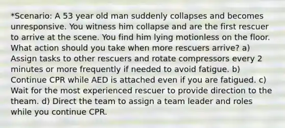 *Scenario: A 53 year old man suddenly collapses and becomes unresponsive. You witness him collapse and are the first rescuer to arrive at the scene. You find him lying motionless on the floor. What action should you take when more rescuers arrive? a) Assign tasks to other rescuers and rotate compressors every 2 minutes or more frequently if needed to avoid fatigue. b) Continue CPR while AED is attached even if you are fatigued. c) Wait for the most experienced rescuer to provide direction to the theam. d) Direct the team to assign a team leader and roles while you continue CPR.