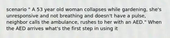 scenario " A 53 year old woman collapses while gardening, she's unresponsive and not breathing and doesn't have a pulse, neighbor calls the ambulance, rushes to her with an AED." When the AED arrives what's the first step in using it