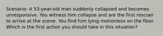 Scenario: A 53-year-old man suddenly collapsed and becomes unresponsive. You witness him collapse and are the first rescuer to arrive at the scene. You find him lying motionless on the floor. Which is the first action you should take in this situation?