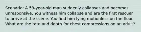 Scenario: A 53-year-old man suddenly collapses and becomes unresponsive. You witness him collapse and are the first rescuer to arrive at the scene. You find him lying motionless on the floor. What are the rate and depth for chest compressions on an adult?