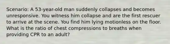 Scenario: A 53-year-old man suddenly collapses and becomes unresponsive. You witness him collapse and are the first rescuer to arrive at the scene. You find him lying motionless on the floor. What is the ratio of chest compressions to breaths when providing CPR to an adult?