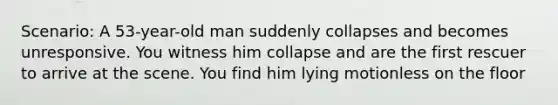 Scenario: A 53-year-old man suddenly collapses and becomes unresponsive. You witness him collapse and are the first rescuer to arrive at the scene. You find him lying motionless on the floor