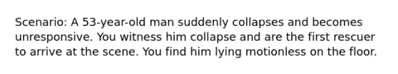 Scenario: A 53-year-old man suddenly collapses and becomes unresponsive. You witness him collapse and are the first rescuer to arrive at the scene. You find him lying motionless on the floor.