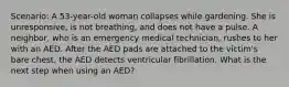 Scenario: A 53-year-old woman collapses while gardening. She is unresponsive, is not breathing, and does not have a pulse. A neighbor, who is an emergency medical technician, rushes to her with an AED. After the AED pads are attached to the victim's bare chest, the AED detects ventricular fibrillation. What is the next step when using an AED?