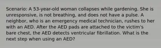 Scenario: A 53-year-old woman collapses while gardening. She is unresponsive, is not breathing, and does not have a pulse. A neighbor, who is an emergency medical technician, rushes to her with an AED. After the AED pads are attached to the victim's bare chest, the AED detects ventricular fibrillation. What is the next step when using an AED?