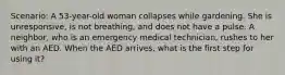 Scenario: A 53-year-old woman collapses while gardening. She is unresponsive, is not breathing, and does not have a pulse. A neighbor, who is an emergency medical technician, rushes to her with an AED. When the AED arrives, what is the first step for using it?