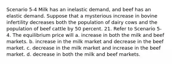 Scenario 5-4 Milk has an inelastic demand, and beef has an elastic demand. Suppose that a mysterious increase in bovine infertility decreases both the population of dairy cows and the population of beef cattle by 50 percent. 21. Refer to Scenario 5-4. The equilibrium price will a. increase in both the milk and beef markets. b. increase in the milk market and decrease in the beef market. c. decrease in the milk market and increase in the beef market. d. decrease in both the milk and beef markets.