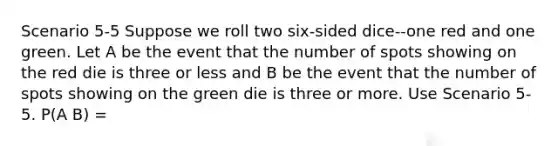 Scenario 5-5 Suppose we roll two six-sided dice--one red and one green. Let A be the event that the number of spots showing on the red die is three or less and B be the event that the number of spots showing on the green die is three or more. Use Scenario 5-5. P(A B) =