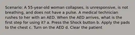 Scenario: A 55-year-old woman collapses, is unresponsive, is not breathing, and does not have a pulse. A medical technician rushes to her with an AED. When the AED arrives, what is the first step for using it? a. Press the Shock button b. Apply the pads to the chest c. Turn on the AED d. Clear the patient