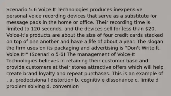 Scenario 5-6 Voice-It Technologies produces inexpensive personal voice recording devices that serve as a substitute for message pads in the home or office. Their recording time is limited to 120 seconds, and the devices sell for less than 20. Voice-It's products are about the size of four credit cards stacked on top of one another and have a life of about a year. The slogan the firm uses on its packaging and advertising is "Don't Write It, Voice It!" (Scenari o 5-6) The management of Voice-It Technologies believes in retaining their customer base and provide customers at their stores attractive offers which will help create brand loyalty and repeat purchases. This is an example of . a. predecisiona l distortion b. cognitiv e dissonance c. limite d problem solving d. conversion