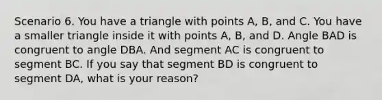 Scenario 6. You have a triangle with points A, B, and C. You have a smaller triangle inside it with points A, B, and D. Angle BAD is congruent to angle DBA. And segment AC is congruent to segment BC. If you say that segment BD is congruent to segment DA, what is your reason?