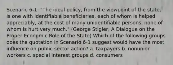 Scenario 6-1: "The ideal policy, from the viewpoint of the state, is one with identifiable beneficiaries, each of whom is helped appreciably, at the cost of many unidentifiable persons, none of whom is hurt very much." (George Stigler, A Dialogue on the Proper Economic Role of the State) Which of the following groups does the quotation in Scenario 6-1 suggest would have the most influence on public sector action? a. taxpayers b. nonunion workers c. special interest groups d. consumers